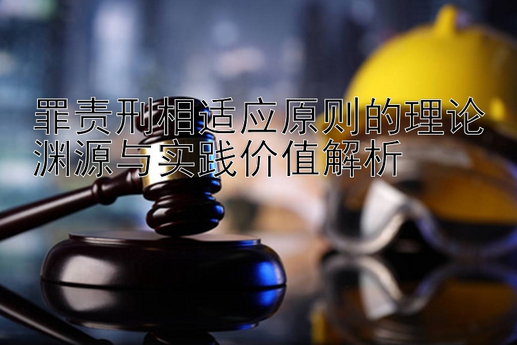 罪责刑相适应原则的理论渊源与实践价值解析