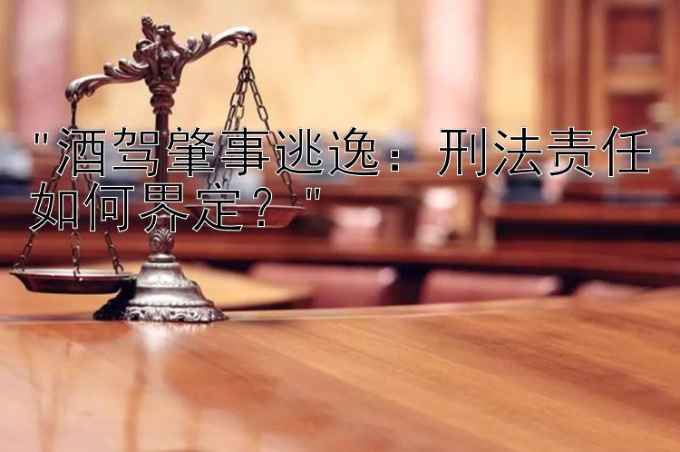 酒驾肇事逃逸：刑法责任如何界定？