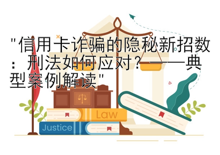 信用卡诈骗的隐秘新招数：刑法如何应对？——典型案例解读