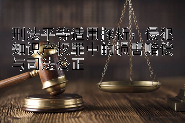 刑法平等适用探析：侵犯知识产权罪中的损害赔偿与司法公正