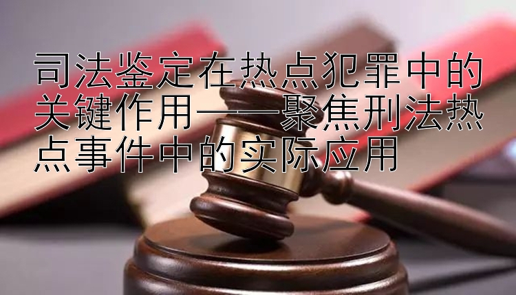 司法鉴定在热点犯罪中的关键作用——聚焦刑法热点事件中的实际应用