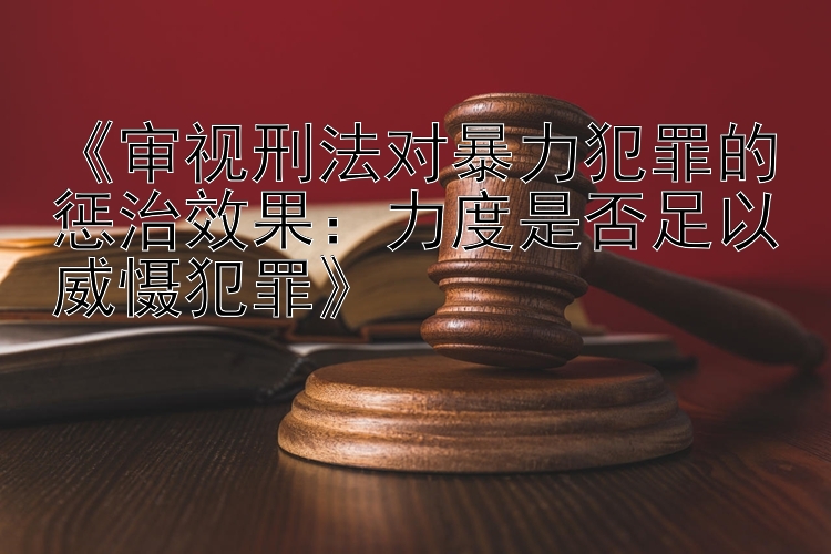 《审视刑法对暴力犯罪的惩治效果：力度是否足以威慑犯罪》