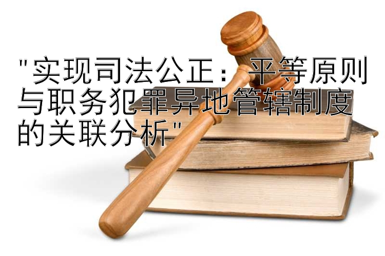 实现司法公正：平等原则与职务犯罪异地管辖制度的关联分析