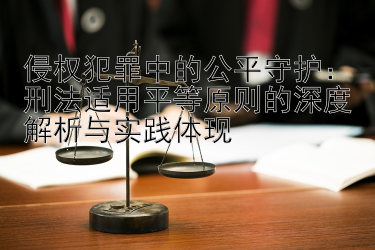 侵权犯罪中的公平守护：刑法适用平等原则的深度解析与实践体现