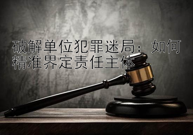 破解单位犯罪迷局：如何精准界定责任主体