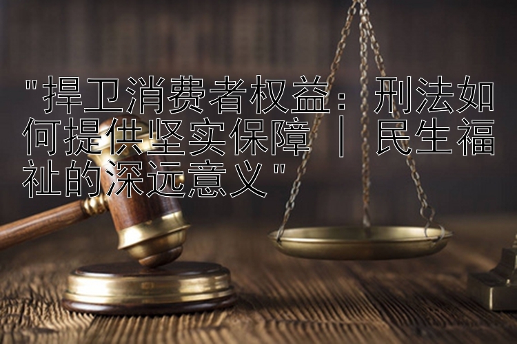 捍卫消费者权益：刑法如何提供坚实保障 | 民生福祉的深远意义