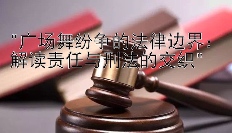 广场舞纷争的法律边界：解读责任与刑法的交织