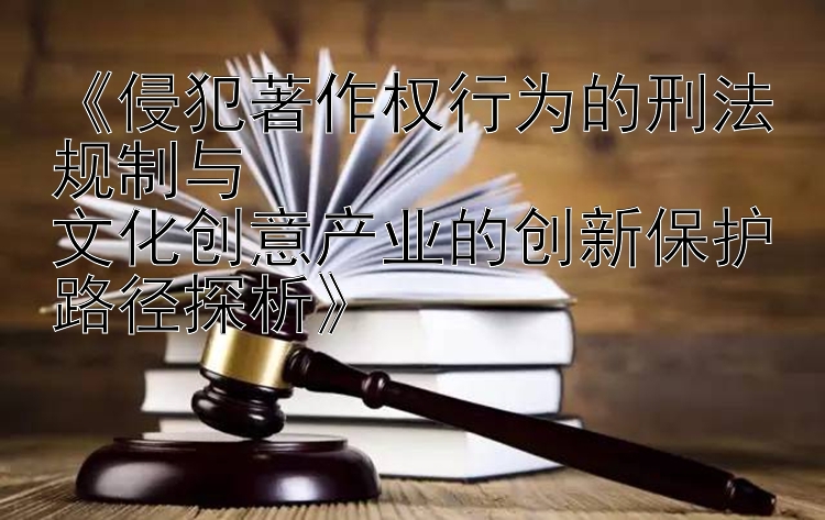 《侵犯著作权行为的刑法规制与  
文化创意产业的创新保护路径探析》