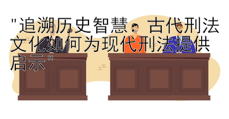 追溯历史智慧：古代刑法文化如何为现代刑法提供启示