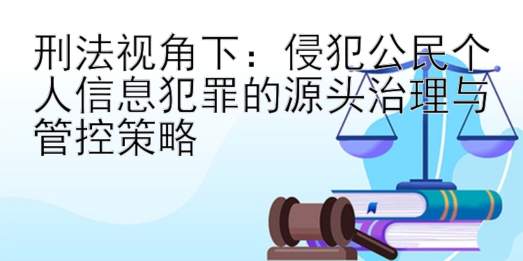 刑法视角下：侵犯公民个人信息犯罪的源头治理与管控策略