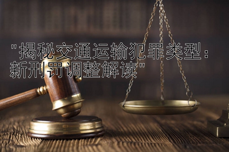 揭秘交通运输犯罪类型：新刑罚调整解读