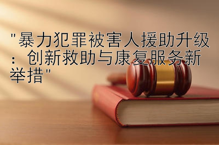 暴力犯罪被害人援助升级：创新救助与康复服务新举措