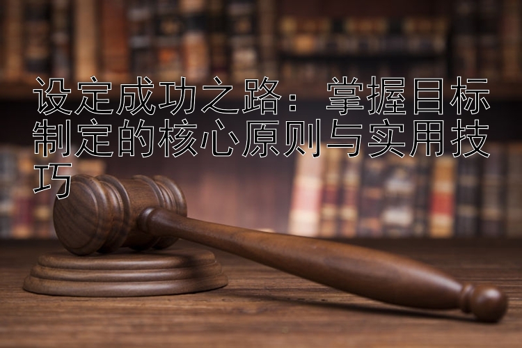 设定成功之路：掌握目标制定的核心原则与实用技巧