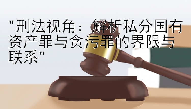 刑法视角：解析私分国有资产罪与贪污罪的界限与联系