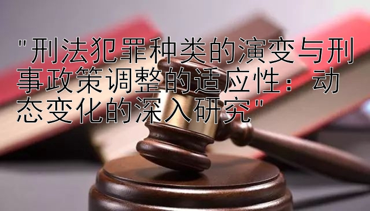 刑法犯罪种类的演变与刑事政策调整的适应性：动态变化的深入研究