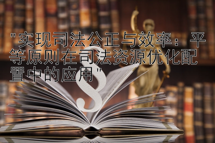 实现司法公正与效率：平等原则在司法资源优化配置中的应用