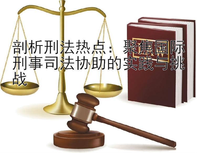 剖析刑法热点：聚焦国际刑事司法协助的实践与挑战