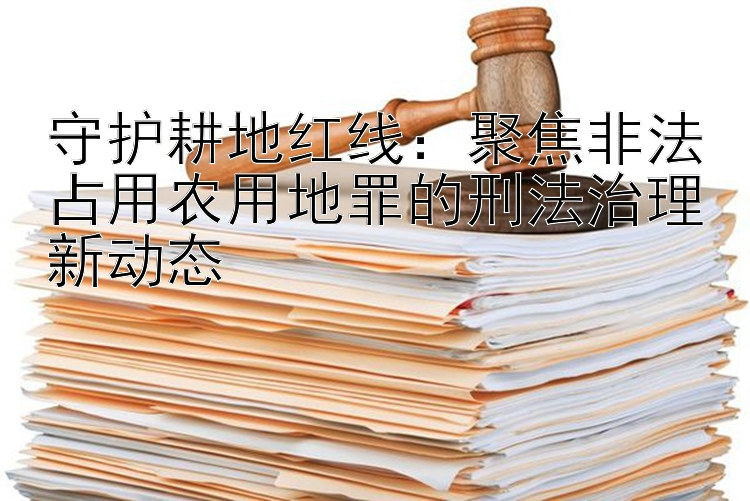 守护耕地红线：聚焦非法占用农用地罪的刑法治理新动态