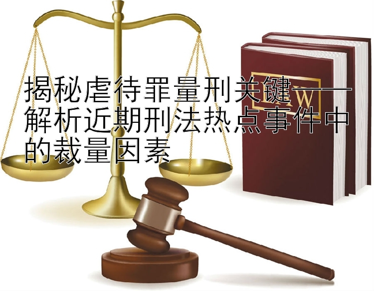 揭秘虐待罪量刑关键——解析近期刑法热点事件中的裁量因素