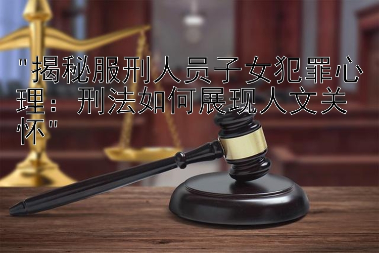 揭秘服刑人员子女犯罪心理：刑法如何展现人文关怀