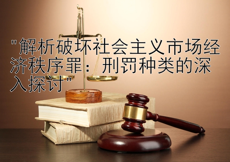 解析破坏社会主义市场经济秩序罪：刑罚种类的深入探讨