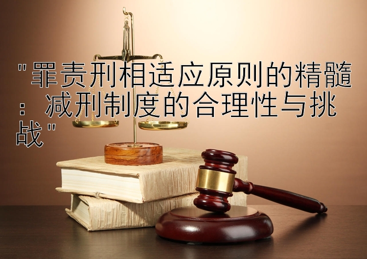 罪责刑相适应原则的精髓：减刑制度的合理性与挑战