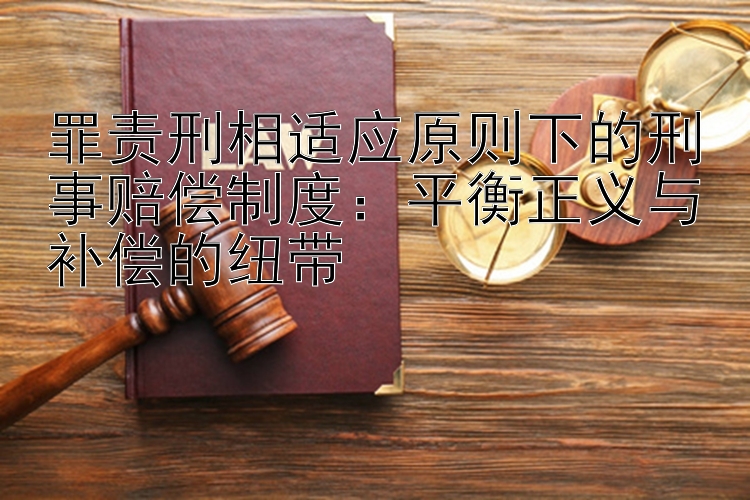 罪责刑相适应原则下的刑事赔偿制度：平衡正义与补偿的纽带