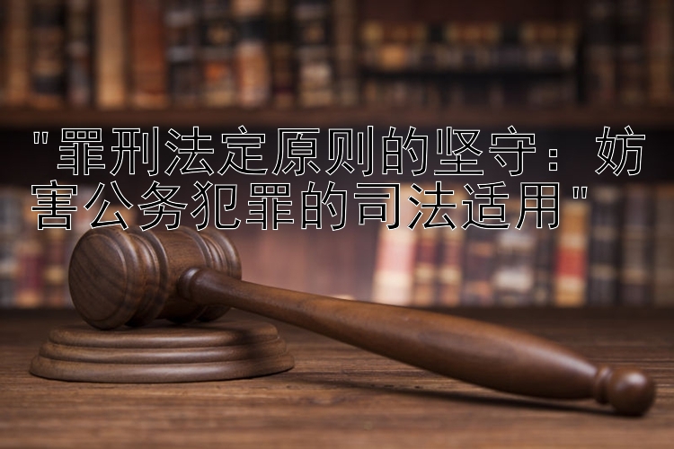 罪刑法定原则的坚守：妨害公务犯罪的司法适用