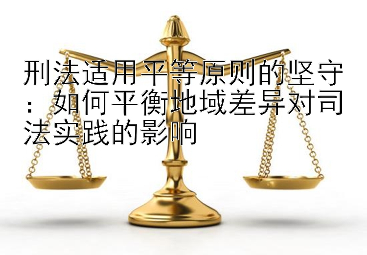 刑法适用平等原则的坚守：如何平衡地域差异对司法实践的影响