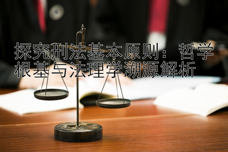 探究刑法基本原则：哲学根基与法理学溯源解析