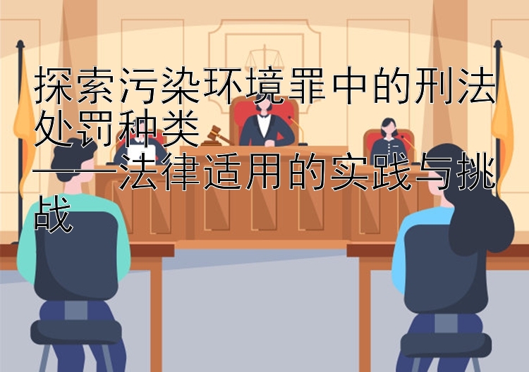 探索污染环境罪中的刑法处罚种类  
——法律适用的实践与挑战