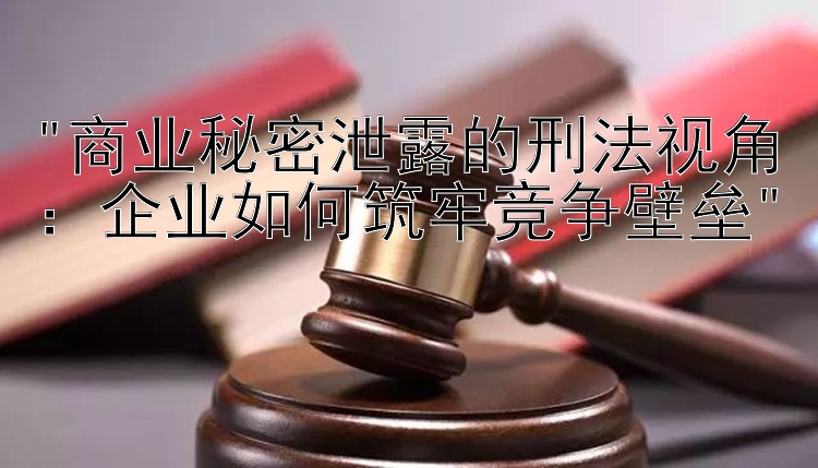 商业秘密泄露的刑法视角：企业如何筑牢竞争壁垒