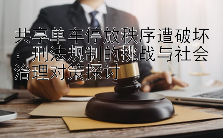 共享单车停放秩序遭破坏：刑法规制的挑战与社会治理对策探讨