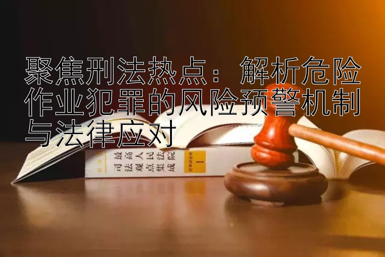 聚焦刑法热点：解析危险作业犯罪的风险预警机制与法律应对