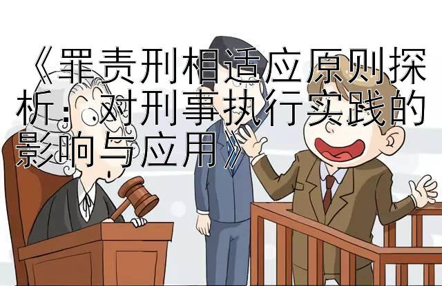 罪责刑相适应原则探析：对刑事执行实践的影响与应用