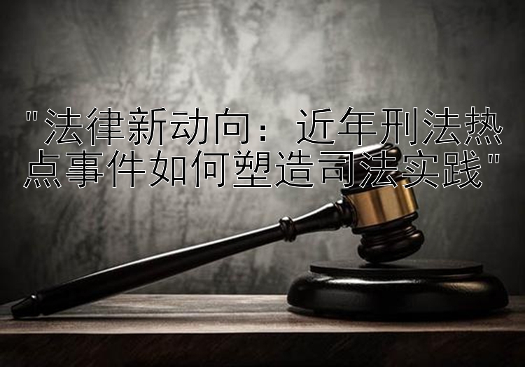 法律新动向：近年刑法热点事件如何塑造司法实践