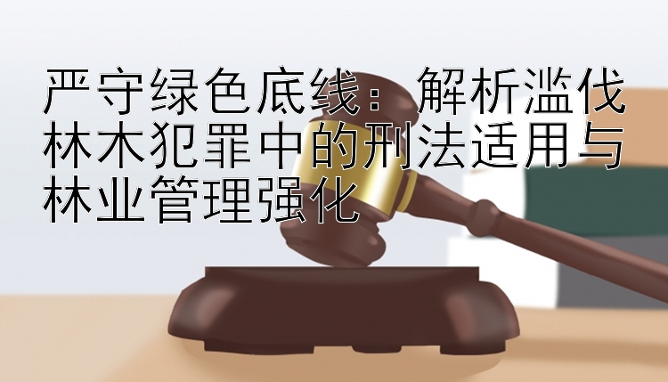 严守绿色底线：解析滥伐林木犯罪中的刑法适用与林业管理强化