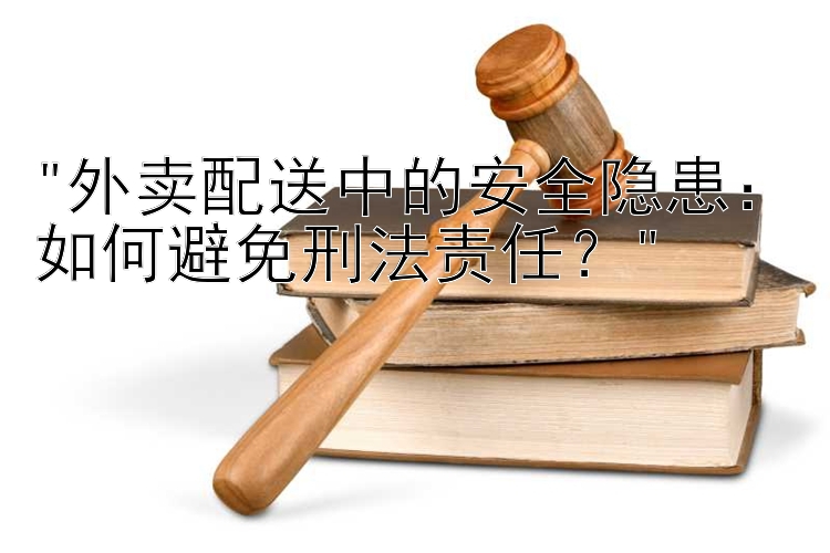 外卖配送中的安全隐患：如何避免刑法责任？