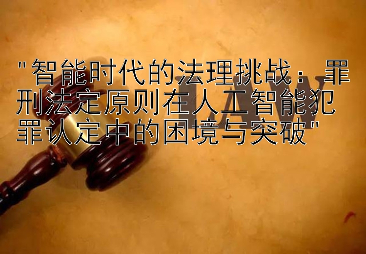 智能时代的法理挑战：罪刑法定原则在人工智能犯罪认定中的困境与突破