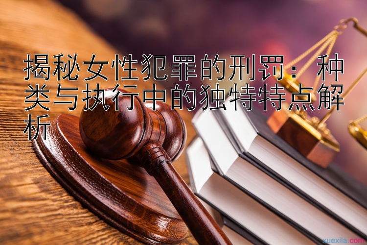 揭秘女性犯罪的刑罚：种类与执行中的独特特点解析