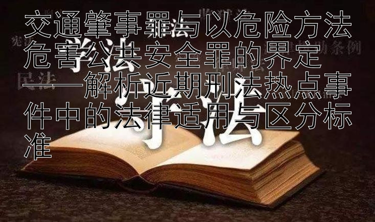 交通肇事罪与以危险方法危害公共安全罪的界定  
——解析近期刑法热点事件中的法律适用与区分标准