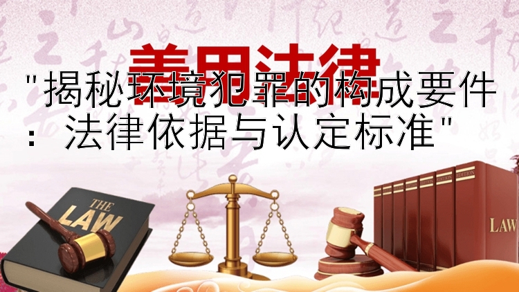 揭秘环境犯罪的构成要件：法律依据与认定标准