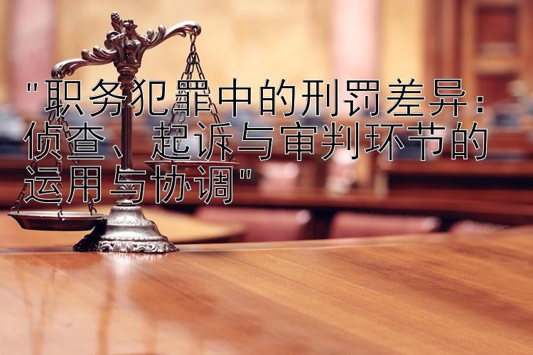 职务犯罪中的刑罚差异：侦查、起诉与审判环节的运用与协调