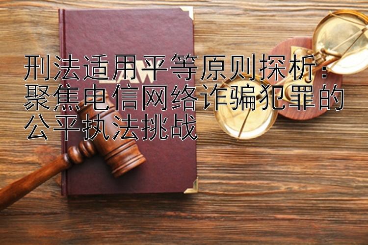 刑法适用平等原则探析：聚焦电信网络诈骗犯罪的公平执法挑战