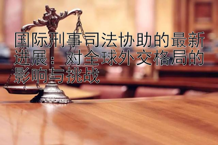 国际刑事司法协助的最新进展：对全球外交格局的影响与挑战