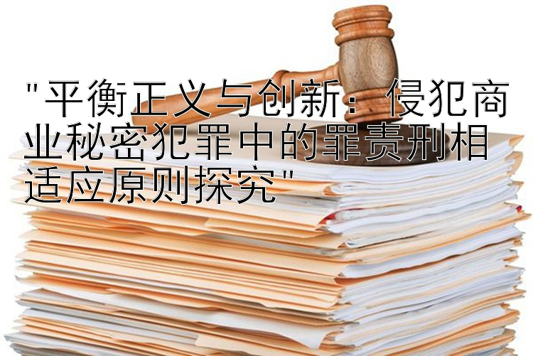 平衡正义与创新：侵犯商业秘密犯罪中的罪责刑相适应原则探究