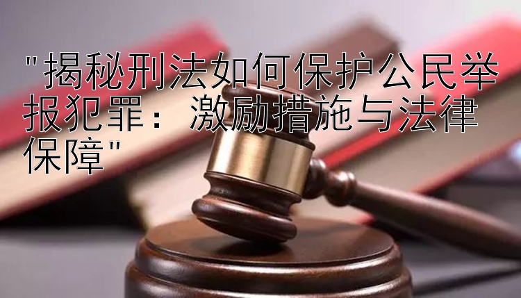 揭秘刑法如何保护公民举报犯罪：激励措施与法律保障