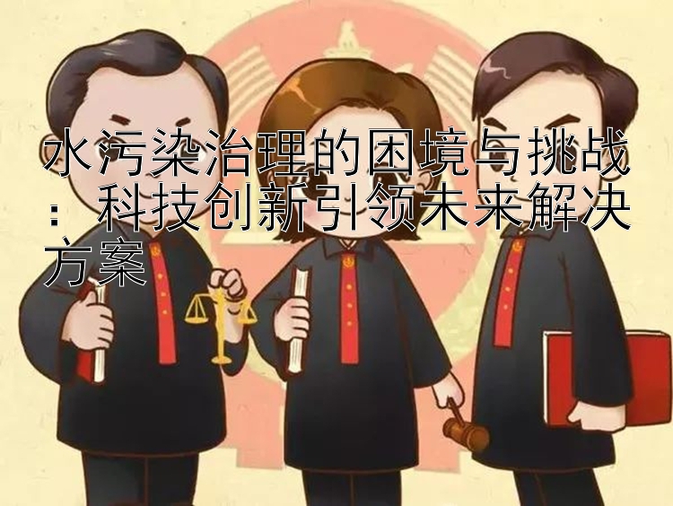 水污染治理的困境与挑战：科技创新引领未来解决方案