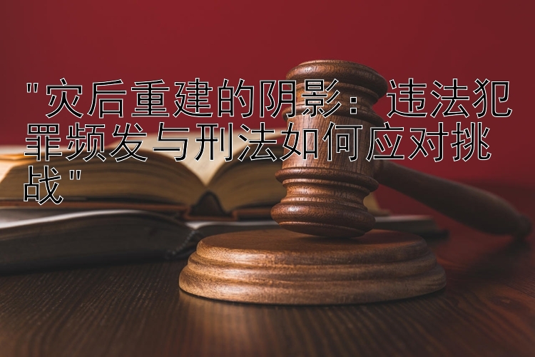 灾后重建的阴影：违法犯罪频发与刑法如何应对挑战