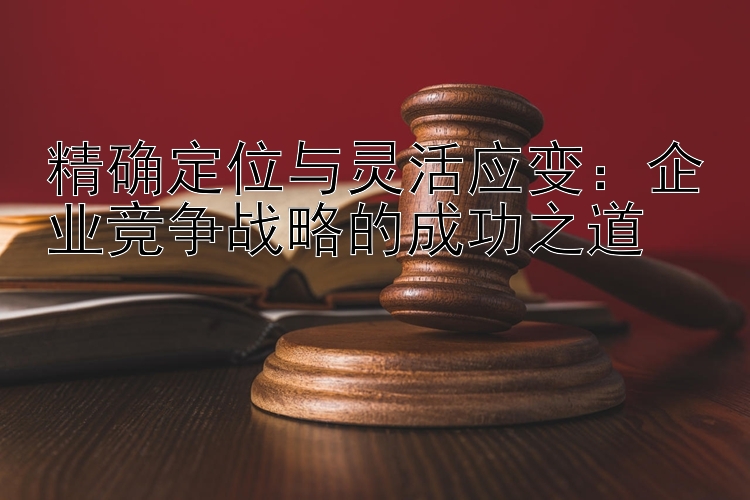 精确定位与灵活应变：企业竞争战略的成功之道